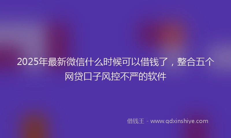 2025年最新微信什么时候可以借钱了，整合五个网贷口子风控不严的软件