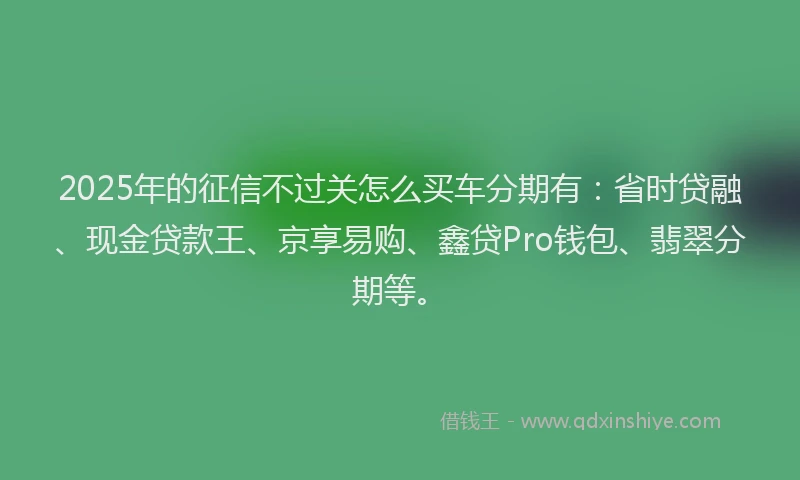 2025年的征信不过关怎么买车分期有：省时贷融、现金贷款王、京享易购、鑫贷Pro钱包、翡翠分期等。