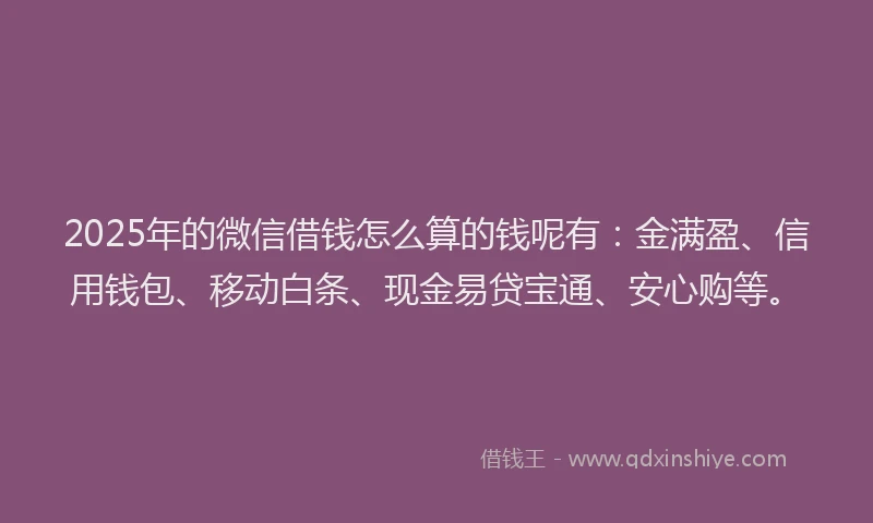 2025年的微信借钱怎么算的钱呢有：金满盈、信用钱包、移动白条、现金易贷宝通、安心购等。