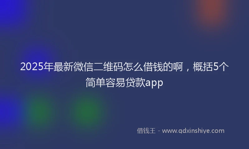 2025年最新微信二维码怎么借钱的啊，概括5个简单容易贷款app