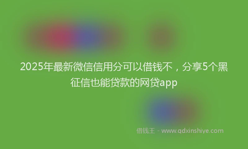 2025年最新微信信用分可以借钱不，分享5个黑征信也能贷款的网贷app
