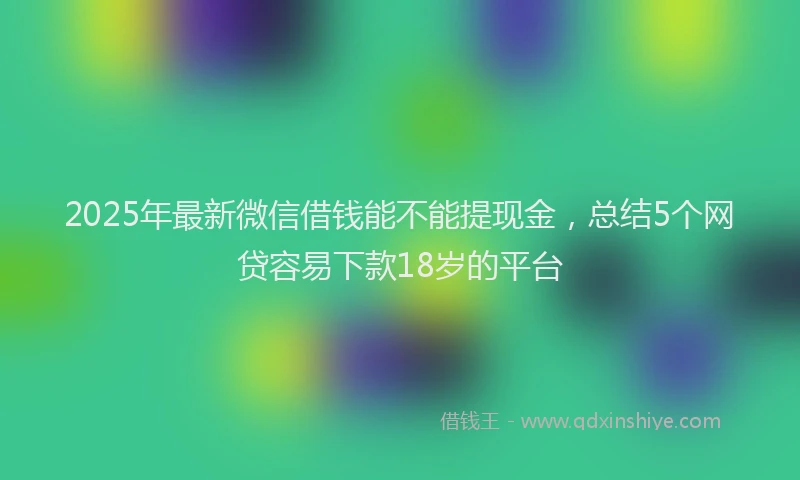 2025年最新微信借钱能不能提现金，总结5个网贷容易下款18岁的平台