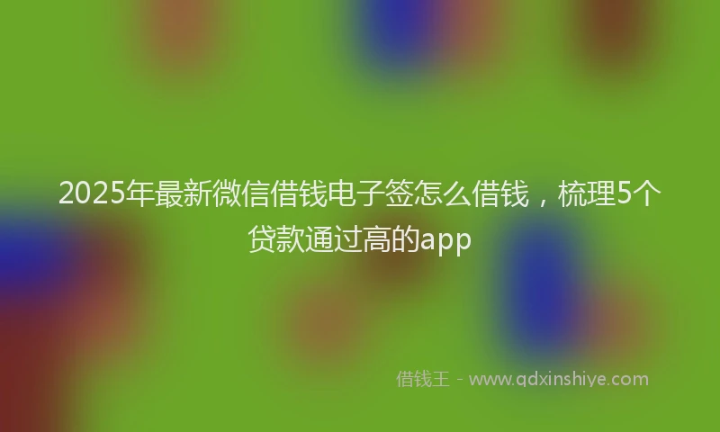 2025年最新微信借钱电子签怎么借钱，梳理5个贷款通过高的app