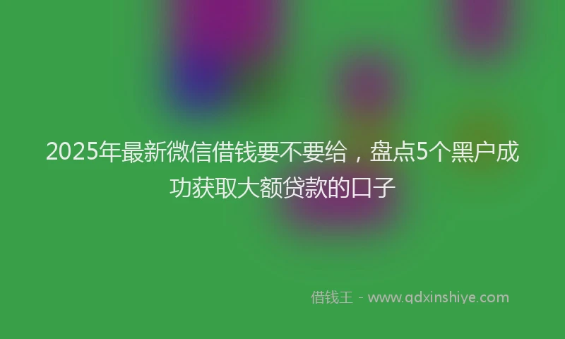2025年最新微信借钱要不要给，盘点5个黑户成功获取大额贷款的口子
