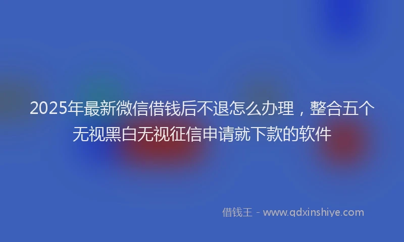 2025年最新微信借钱后不退怎么办理，整合五个无视黑白无视征信申请就下款的软件