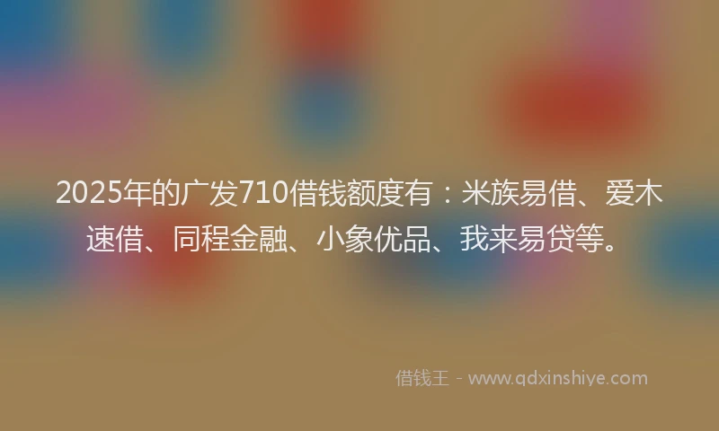 2025年的广发710借钱额度有：米族易借、爱木速借、同程金融、小象优品、我来易贷等。