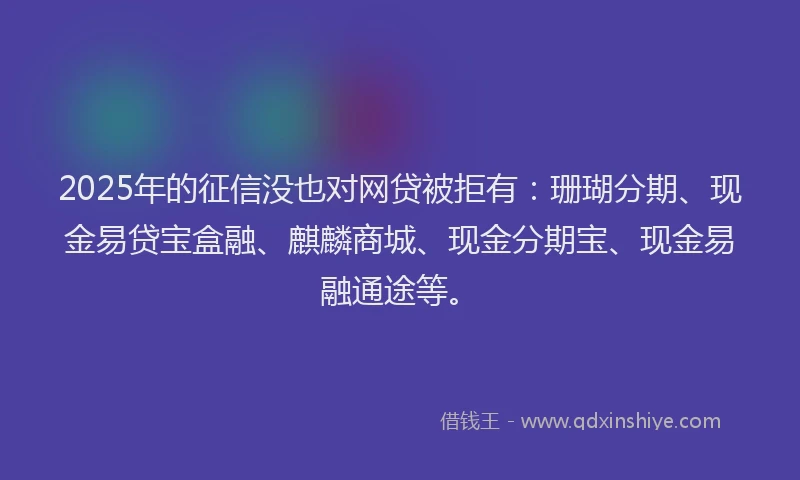 2025年的征信没也对网贷被拒有：珊瑚分期、现金易贷宝盒融、麒麟商城、现金分期宝、现金易融通途等。