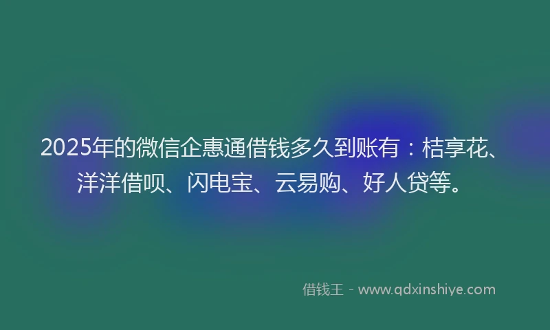 2025年的微信企惠通借钱多久到账有：桔享花、洋洋借呗、闪电宝、云易购、好人贷等。