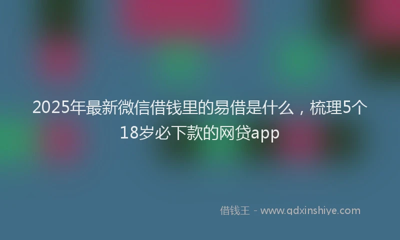 2025年最新微信借钱里的易借是什么，梳理5个18岁必下款的网贷app