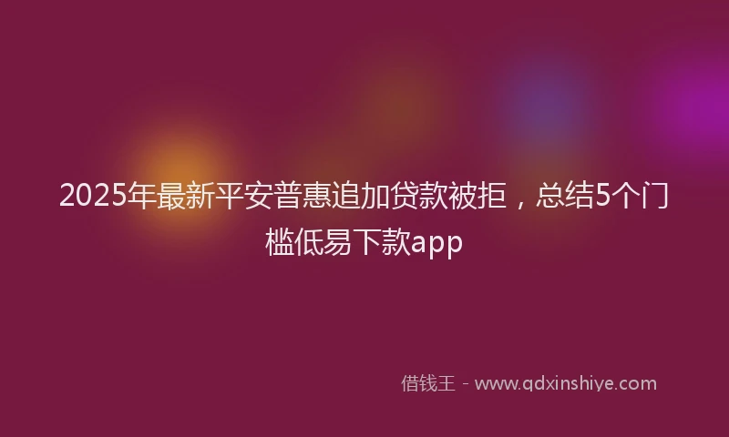 2025年最新平安普惠追加贷款被拒，总结5个门槛低易下款app