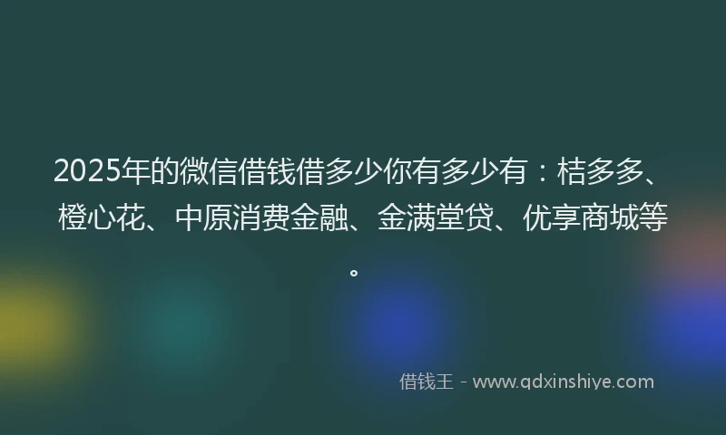2025年的微信借钱借多少你有多少有：桔多多、橙心花、中原消费金融、金满堂贷、优享商城等。