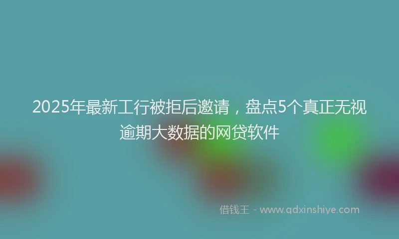 2025年最新工行被拒后邀请，盘点5个真正无视逾期大数据的网贷软件