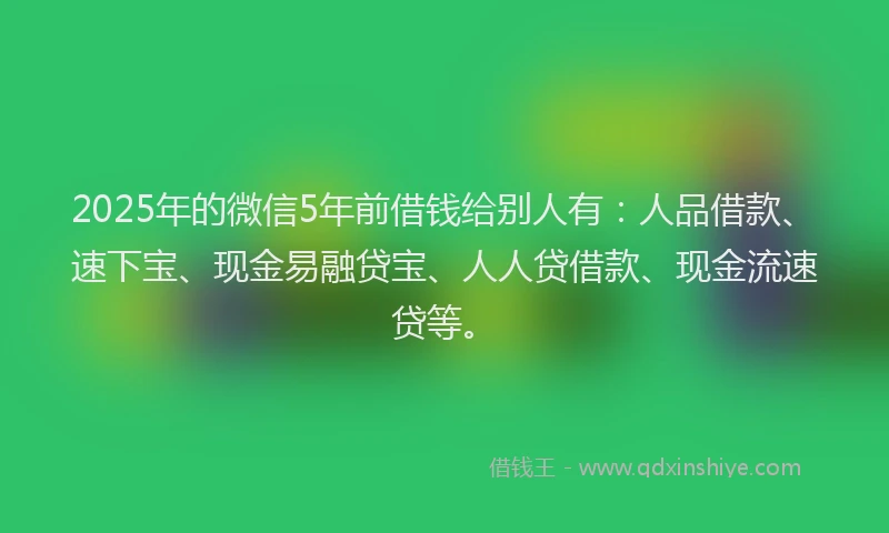 2025年的微信5年前借钱给别人有：人品借款、速下宝、现金易融贷宝、人人贷借款、现金流速贷等。