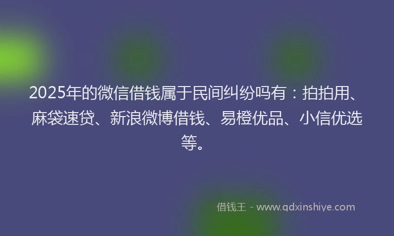 2025年的微信借钱属于民间纠纷吗有：拍拍用、麻袋速贷、新浪微博借钱、易橙优品、小信优选等。