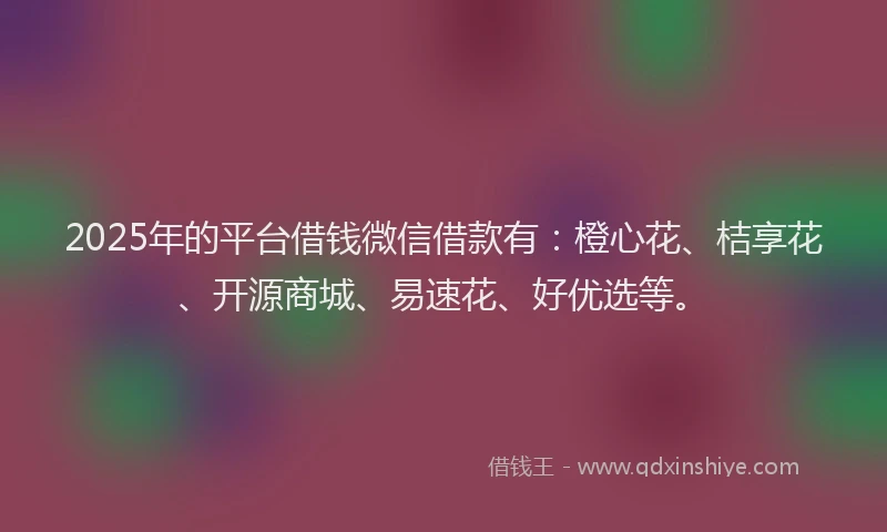 2025年的平台借钱微信借款有：橙心花、桔享花、开源商城、易速花、好优选等。