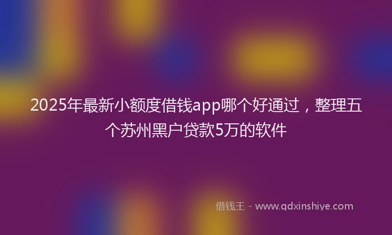 2025年最新小额度借钱app哪个好通过，整理五个苏州黑户贷款5万的软件