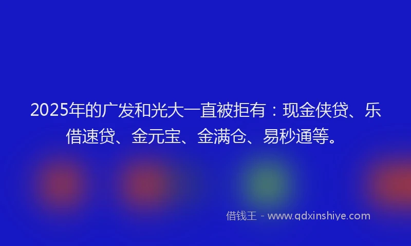 2025年的广发和光大一直被拒有：现金侠贷、乐借速贷、金元宝、金满仓、易秒通等。