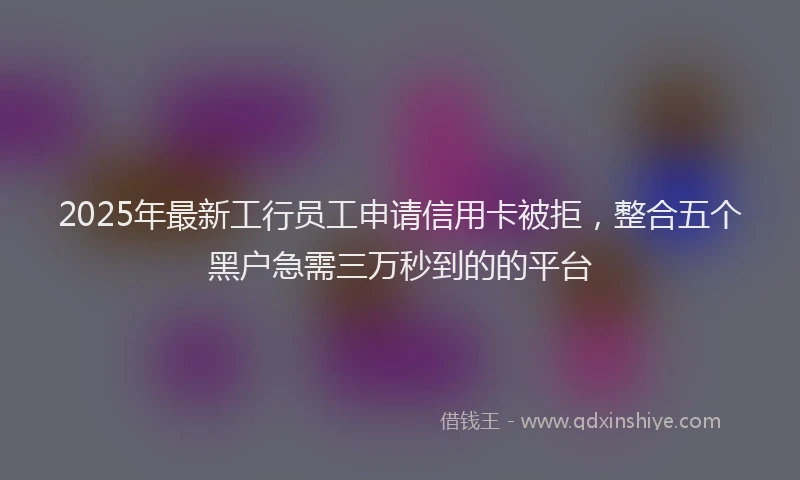 2025年最新工行员工申请信用卡被拒，整合五个黑户急需三万秒到的的平台