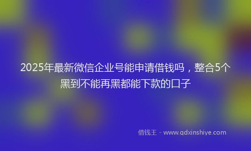 2025年最新微信企业号能申请借钱吗，整合5个黑到不能再黑都能下款的口子