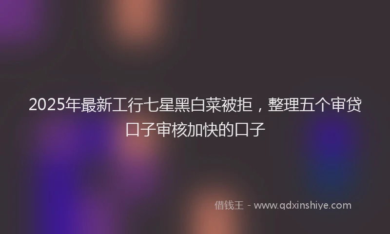 2025年最新工行七星黑白菜被拒，整理五个审贷口子审核加快的口子