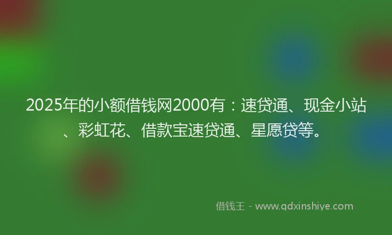 2025年的小额借钱网2000有：速贷通、现金小站、彩虹花、借款宝速贷通、星愿贷等。
