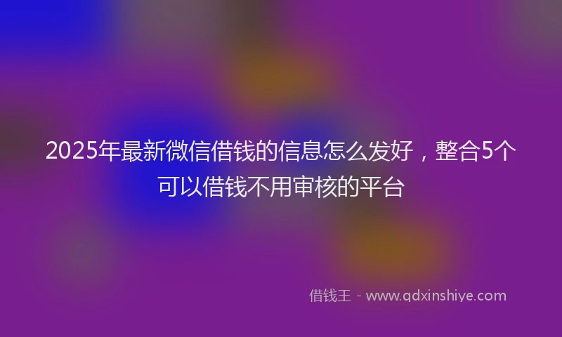 2025年最新微信借钱的信息怎么发好，整合5个可以借钱不用审核的平台