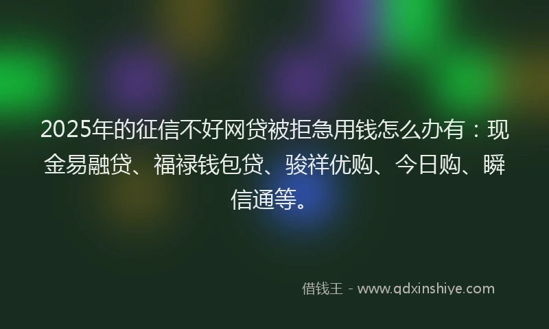 2025年的征信不好网贷被拒急用钱怎么办有：现金易融贷、福禄钱包贷、骏祥优购、今日购、瞬信通等。