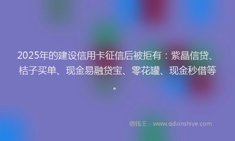 2025年的建设信用卡征信后被拒有：紫晶信贷、桔子买单、现金易融贷宝、零花罐、现金秒借等。