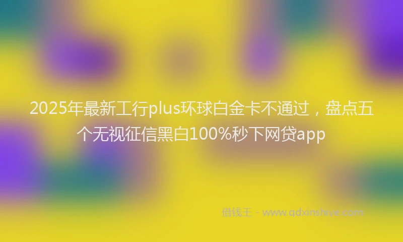 2025年最新工行plus环球白金卡不通过，盘点五个无视征信黑白100%秒下网贷app