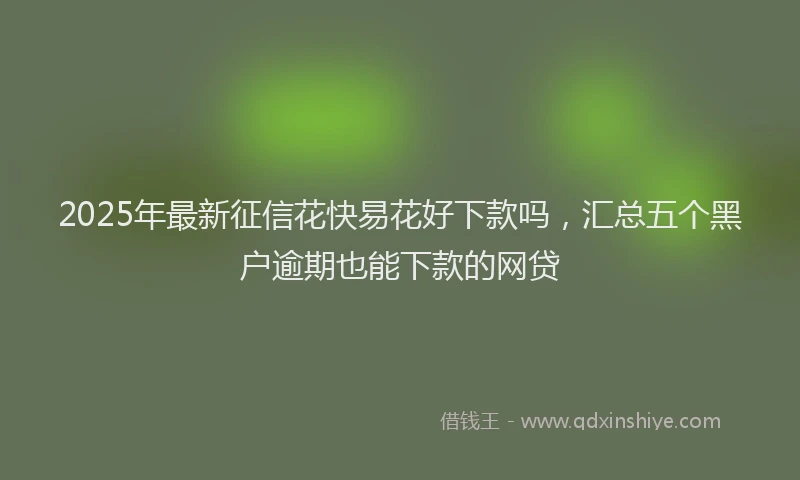 2025年最新征信花快易花好下款吗，汇总五个黑户逾期也能下款的网贷