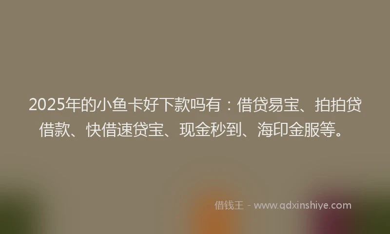 2025年的小鱼卡好下款吗有：借贷易宝、拍拍贷借款、快借速贷宝、现金秒到、海印金服等。