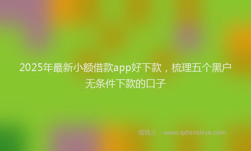 2025年最新小额借款app好下款，梳理五个黑户无条件下款的口子