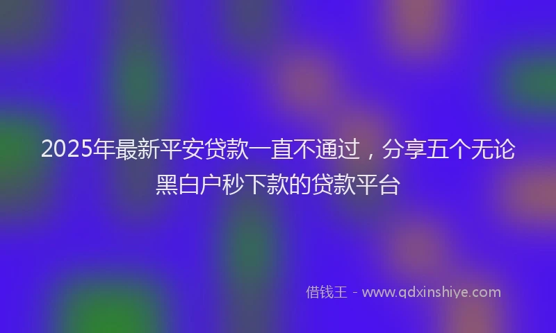 2025年最新平安贷款一直不通过，分享五个无论黑白户秒下款的贷款平台