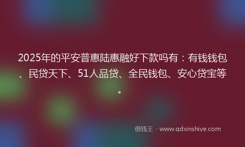 2025年的平安普惠陆惠融好下款吗有：有钱钱包、民贷天下、51人品贷、全民钱包、安心贷宝等。