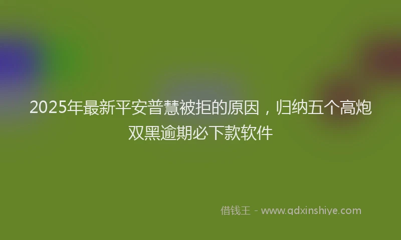 2025年最新平安普慧被拒的原因，归纳五个高炮双黑逾期必下款软件