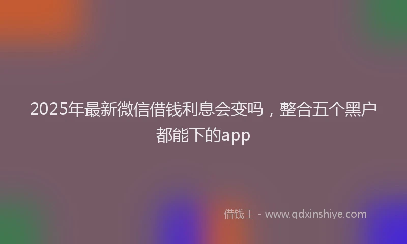 2025年最新微信借钱利息会变吗，整合五个黑户都能下的app