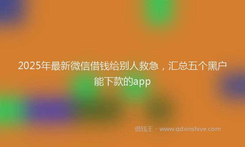 2025年最新微信借钱给别人救急，汇总五个黑户能下款的app