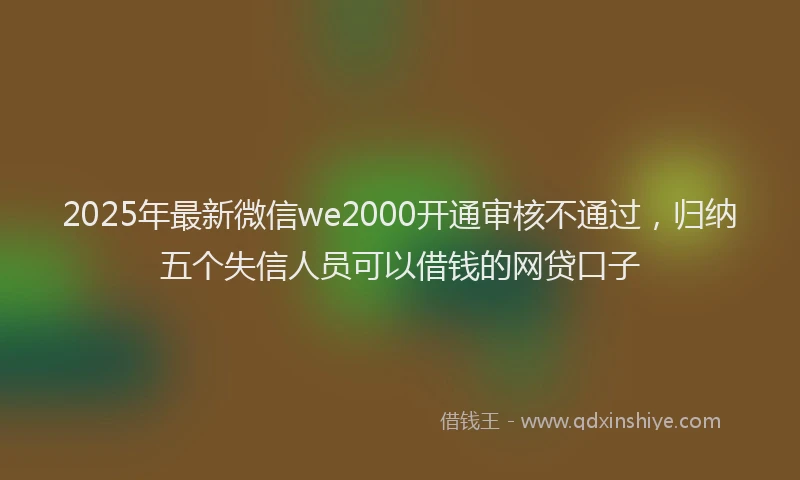 2025年最新微信we2000开通审核不通过，归纳五个失信人员可以借钱的网贷口子