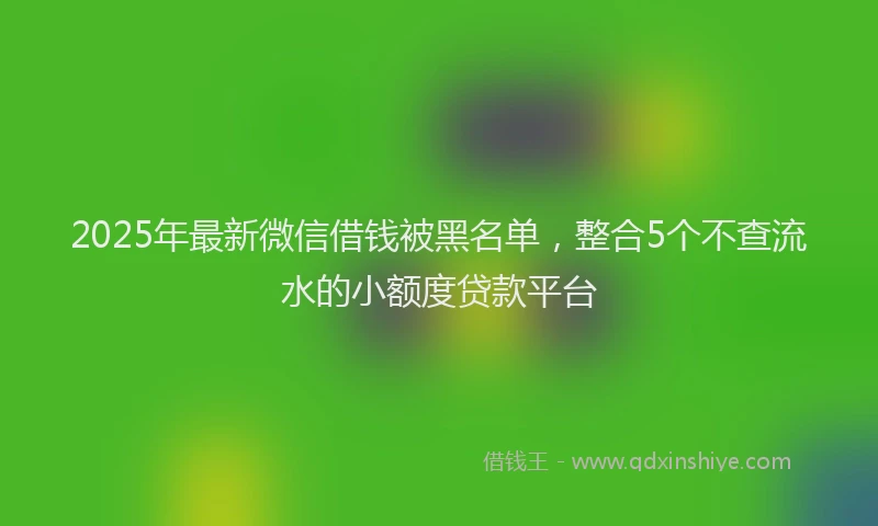 2025年最新微信借钱被黑名单，整合5个不查流水的小额度贷款平台