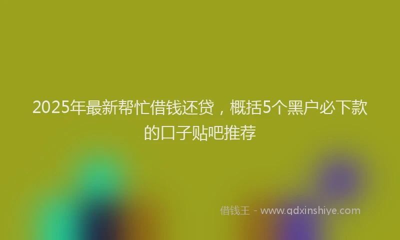 2025年最新帮忙借钱还贷，概括5个黑户必下款的口子贴吧推荐