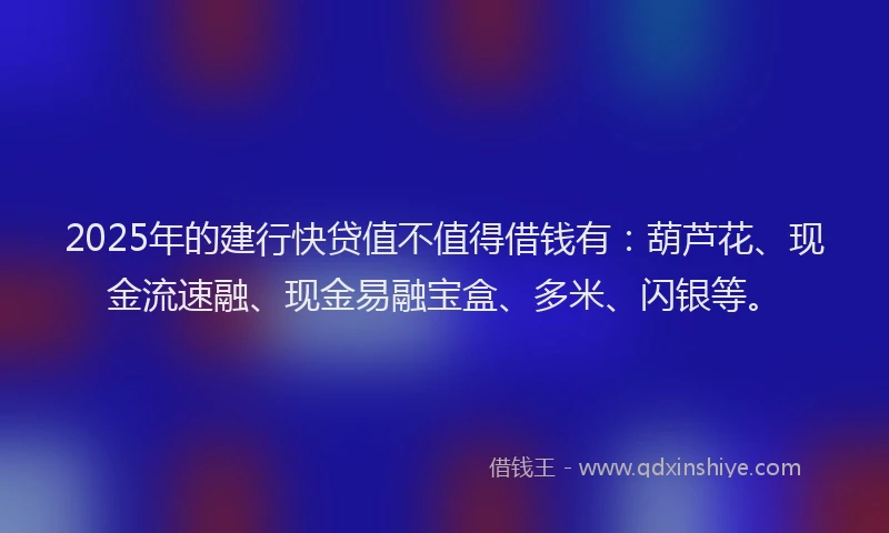2025年的建行快贷值不值得借钱有：葫芦花、现金流速融、现金易融宝盒、多米、闪银等。