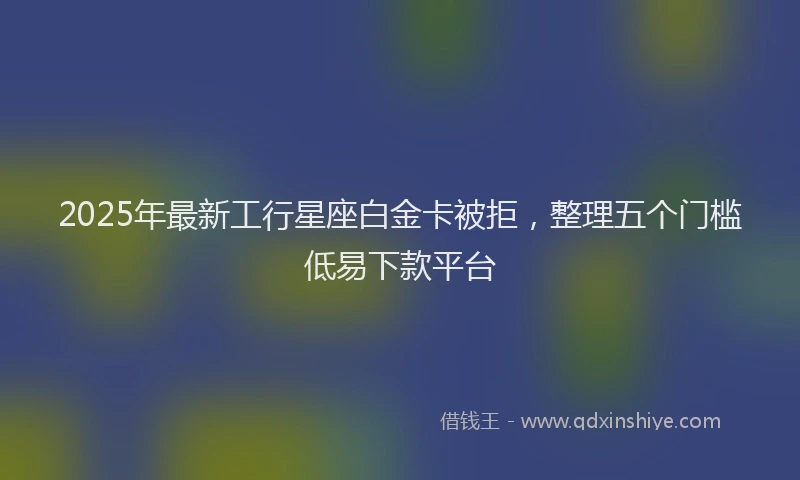 2025年最新工行星座白金卡被拒，整理五个门槛低易下款平台