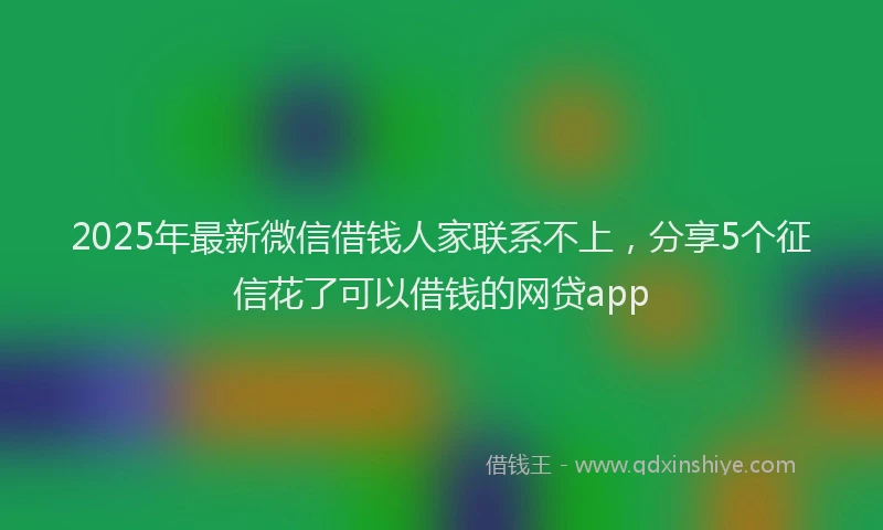 2025年最新微信借钱人家联系不上，分享5个征信花了可以借钱的网贷app