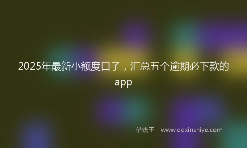 2025年最新小额度口子，汇总五个逾期必下款的app