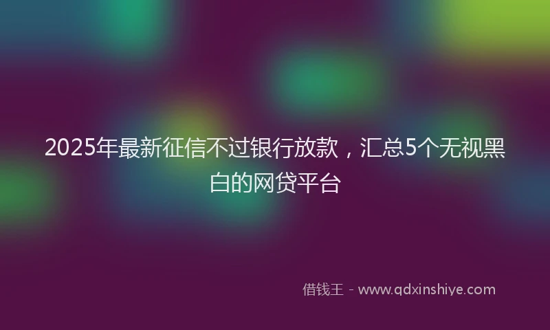 2025年最新征信不过银行放款，汇总5个无视黑白的网贷平台