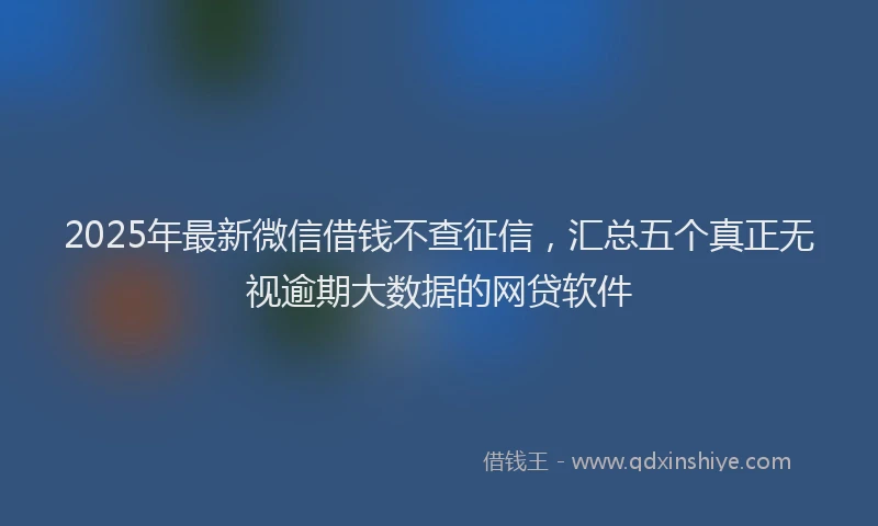 2025年最新微信借钱不查征信，汇总五个真正无视逾期大数据的网贷软件