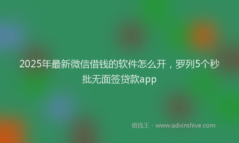 2025年最新微信借钱的软件怎么开，罗列5个秒批无面签贷款app