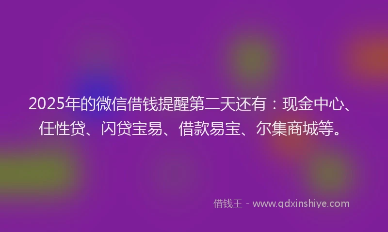 2025年的微信借钱提醒第二天还有：现金中心、任性贷、闪贷宝易、借款易宝、尔集商城等。