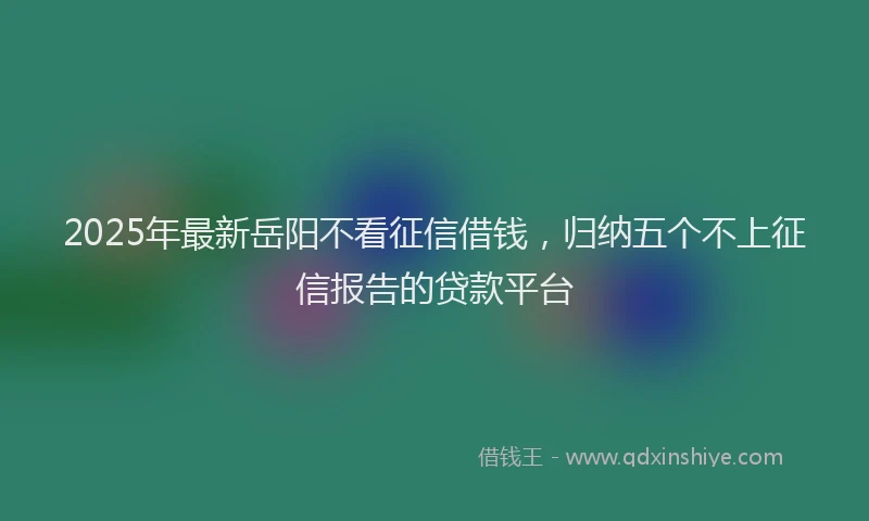 2025年最新岳阳不看征信借钱，归纳五个不上征信报告的贷款平台