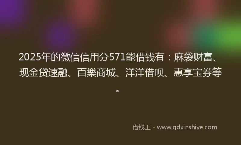 2025年的微信信用分571能借钱有：麻袋财富、现金贷速融、百樂商城、洋洋借呗、惠享宝券等。